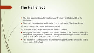 The Hall effect
 The field is perpendicular to the electron drift velocity and to the width of the
conductor.
 Note that conventional current is to the right in both parts of the figure. In part
(a), electrons carry the current and move to the left.
(b), positive charges carry the current and move to the right.
 Moving electrons feel a magnetic force toward one side of the conductor, leaving a
net positive charge on the other side. This separation of charge creates a voltage ε
, known as the Hall emf, across the conductor.
 The creation of a voltage across a current carrying conductor by a magnetic field is
known as the Hall effect,
 