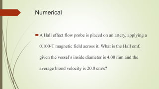 Numerical
A Hall effect flow probe is placed on an artery, applying a
0.100-T magnetic field across it. What is the Hall emf,
given the vessel’s inside diameter is 4.00 mm and the
average blood velocity is 20.0 cm/s?
 
