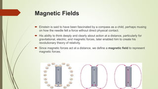 Magnetic Fields
 Einstein is said to have been fascinated by a compass as a child, perhaps musing
on how the needle felt a force without direct physical contact.
 His ability to think deeply and clearly about action at a distance, particularly for
gravitational, electric, and magnetic forces, later enabled him to create his
revolutionary theory of relativity.
 Since magnetic forces act at a distance, we define a magnetic field to represent
magnetic forces.
 