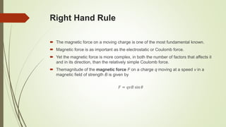 Right Hand Rule
 The magnetic force on a moving charge is one of the most fundamental known.
 Magnetic force is as important as the electrostatic or Coulomb force.
 Yet the magnetic force is more complex, in both the number of factors that affects it
and in its direction, than the relatively simple Coulomb force.
 Themagnitude of the magnetic force F on a charge q moving at a speed v in a
magnetic field of strength B is given by
𝐹 = 𝑞𝑣𝐵 sin 𝜃
 