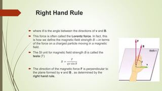 Right Hand Rule
 where θ is the angle between the directions of v and B.
 This force is often called the Lorentz force. In fact, this
is how we define the magnetic field strength B —in terms
of the force on a charged particle moving in a magnetic
field.
 The SI unit for magnetic field strength B is called the
tesla (T)
𝐵 =
𝐹
𝑞𝑣 sin 𝜃
 The direction of the magnetic force F is perpendicular to
the plane formed by v and B , as determined by the
right hand rule.
 