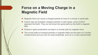 Force on a Moving Charge in a
Magnetic Field
 Magnetic force can cause a charged particle to move in a circular or spiral path.
 Cosmic rays are energetic charged particles in outer space, some of which
approach the Earth. They can be forced into spiral paths by the Earth’s magnetic
field.
 Protons in giant accelerators are kept in a circular path by magnetic force.
 The curved paths of charged particles in magnetic fields are the basis of a number
of phenomena and can even be used analytically, such as in a mass spectrometer.
 