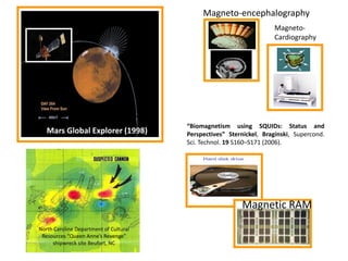 Magneto-encephalography
MagnetoCardiography

Mars Global Explorer (1998)

“Biomagnetism using SQUIDs: Status and
Perspectives” Sternickel, Braginski, Supercond.
Sci. Technol. 19 S160–S171 (2006).

Magnetic RAM
North Caroline Department of Cultural
Resources “Queen Anne’s Revenge”
shipwreck site Beufort, NC

 
