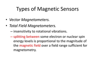 Types of Magnetic Sensors
• Vector Magnetometers.
• Total Field Magnetometers.
– insensitivity to rotational vibrations.
– splitting between some electron or nuclear spin
energy levels is proportional to the magnitude of
the magnetic field over a field range sufficient for
magnetometry.

 