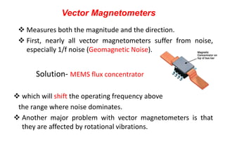 Vector Magnetometers
 Measures both the magnitude and the direction.
 First, nearly all vector magnetometers suffer from noise,
especially 1/f noise (Geomagnetic Noise).

Solution- MEMS flux concentrator
 which will shift the operating frequency above
the range where noise dominates.
 Another major problem with vector magnetometers is that
they are affected by rotational vibrations.

 