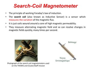 Search-Coil Magnetometer
• The principle of working Faraday’s law of induction.
• The search coil (also known as Inductive Sensor) is a sensor which
measures the variation of the magnetic flux.
• It is just coils wound around a core of high magnetic permeability.
• They measure alternating magnetic field and so can resolve changes in
magnetic fields quickly, many times per second.

Photograph of the search coil magnetometers used
on the THEMIS and Cluster/Staff mission

 