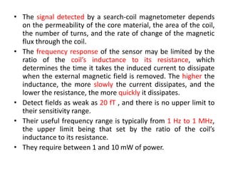 • The signal detected by a search-coil magnetometer depends
on the permeability of the core material, the area of the coil,
the number of turns, and the rate of change of the magnetic
flux through the coil.
• The frequency response of the sensor may be limited by the
ratio of the coil’s inductance to its resistance, which
determines the time it takes the induced current to dissipate
when the external magnetic field is removed. The higher the
inductance, the more slowly the current dissipates, and the
lower the resistance, the more quickly it dissipates.
• Detect fields as weak as 20 fT , and there is no upper limit to
their sensitivity range.
• Their useful frequency range is typically from 1 Hz to 1 MHz,
the upper limit being that set by the ratio of the coil’s
inductance to its resistance.
• They require between 1 and 10 mW of power.

 