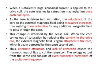 • When a sufficiently large sinusoidal current is applied to the
drive coil, the core reaches its saturation magnetization once
each half-cycle.
• As the core is driven into saturation, the reluctance of the
core to the external magnetic field being measured increases,
thus making it less attractive for any additional magnetic field
to pass through the core.
• This change is detected by the sense coil. When the core
comes out of saturation by reducing the current in the drive
coil, the external magnetic field is again attracted to the core,
which is again detected by the sense second coil.
• Thus, alternate attraction and lack of attraction causes the
magnetic lines of flux to cut the sense coil. The voltage output
from the sense coil consists of even-numbered harmonics of
the excitation frequency.

 