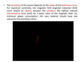 • The sensitivity of this sensor depends on the shape of the hysteresis curve.
For maximum sensitivity, the magnetic field magnetic induction (B-H)
curve should be square, because this produces the highest induced
electromotive force (emf) for a given value of the magnetic field. For
minimum power consumption, the core material should have low
coercivity and saturation values.

 