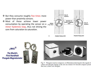  But they consume roughly five times more
power than proximity sensors.
 Most of these achieve lower power
consumption by operating the sensor on a
minor hysteresis loop, thus not driving the
core from saturation to saturation.

 