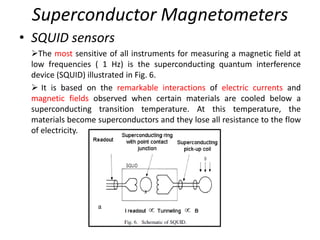 Superconductor Magnetometers
• SQUID sensors
The most sensitive of all instruments for measuring a magnetic field at
low frequencies ( 1 Hz) is the superconducting quantum interference
device (SQUID) illustrated in Fig. 6.
 It is based on the remarkable interactions of electric currents and
magnetic fields observed when certain materials are cooled below a
superconducting transition temperature. At this temperature, the
materials become superconductors and they lose all resistance to the flow
of electricity.

 