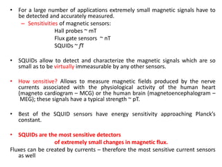 • For a large number of applications extremely small magnetic signals have to
be detected and accurately measured.
– Sensitivities of magnetic sensors:
Hall probes ~ mT
Flux gate sensors ~ nT
SQUIDs ~ fT
• SQUIDs allow to detect and characterize the magnetic signals which are so
small as to be virtually immeasurable by any other sensors.
• How sensitive? Allows to measure magnetic fields produced by the nerve
currents associated with the physiological activity of the human heart
(magneto cardiogram – MCG) or the human brain (magnetoencephalogram –
MEG); these signals have a typical strength ~ pT.
• Best of the SQUID sensors have energy sensitivity approaching Planck’s
constant.
• SQUIDs are the most sensitive detectors
of extremely small changes in magnetic flux.
Fluxes can be created by currents – therefore the most sensitive current sensors
as well

 