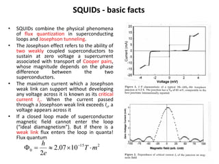 SQUIDs - basic facts
•
•

•

•

SQUIDs combine the physical phenomena
of flux quantization in superconducting
loops and Josephson tunneling.
The Josephson effect refers to the ability of
two weakly coupled superconductors to
sustain at zero voltage a supercurrent
associated with transport of Cooper pairs,
whose magnitude depends on the phase
difference
between
the
two
superconductors.
The maximum current which a Josephson
weak link can support without developing
any voltage across it is known as its critical
current Ic. When the current passed
through a Josephson weak link exceeds Ic, a
voltage appears across it
If a closed loop made of superconductor
magnetic field cannot enter the loop
(“ideal diamagnetism”). But if there is a
weak link flux enters the loop in quanta!
Flux quantum

h
0 
 2.07 1015T  m 2
2e

 