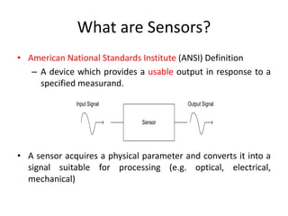 What are Sensors?
• American National Standards Institute (ANSI) Definition
– A device which provides a usable output in response to a
specified measurand.
Input Signal

Output Signal
Sensor

• A sensor acquires a physical parameter and converts it into a
signal suitable for processing (e.g. optical, electrical,
mechanical)

 