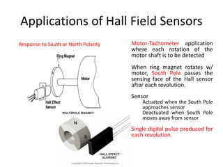 Applications of Hall Field Sensors
Response to South or North Polarity

Motor-Tachometer application
where each rotation of the
motor shaft is to be detected
When ring magnet rotates w/
motor, South Pole passes the
sensing face of the Hall sensor
after each revolution.
Sensor

Actuated when the South Pole
approaches sensor
Deactuated when South Pole
moves away from sensor

Single digital pulse produced for
each revolution.

 