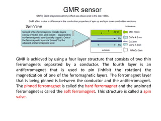 GMR is achieved by using a four layer structure that consists of two thin
ferromagnets separated by a conductor. The fourth layer is an
antiferromagnet that is used to pin (inhibit the rotation) the
magnetization of one of the ferromagnetic layers. The ferromagnet layer
that is being pinned is between the conductor and the antiferromagnet.
The pinned ferromagnet is called the hard ferromagnet and the unpinned
ferromagnet is called the soft ferromagnet. This structure is called a spin
valve.

 