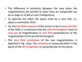 • The difference in resistivity between the case when the
magnetizations are parallel to when they are antiparallel can
be as large as 12.8% at room temperature.
• To optimize the effect the layers must be a very thin, i.e.
about a nanometer thick.
• For the low field response of the sensor to be a linear function
of the field, it is necessary that the soft ferromagnetic have its
easy axis of magnetization in zero field perpendicular to the
magnetization of the pinned ferromagnet.
• The zero field orientation of the two magnetizations is
depicted in Fig. 11(a). The resistance is measured either in the
plane of the ferromagnetics or perpendicular to this plane.

 
