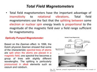 Total Field Magnetometers
• Total field magnetometers have the important advantage of
insensitivity
to
rotational
vibrations.
Total
field
magnetometers use the fact that the splitting between some
electron or nuclear spin energy levels is proportional to the
magnitude of the magnetic field over a field range sufficient
for magnetometry.
Optically Pumped Magnetometer:
Based on the Zeeman effect. In 1896, the
Dutch physicist Zeeman showed that some
of the characteristic spectral lines of atoms
are split when the atoms are placed in a
magnetic field; one spectral line becomes a
group of lines with slightly different
wavelengths. The splitting is particularly
pronounced in alkali elements such as
cesium and rubidium.

 