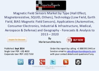 Magnetic Field Sensors Market by Type (Hall Effect, 
Magnetoresistive, SQUID, Others), Technology (Low Field, Earth 
Field, BIAS Magnetic Field Sensors), Applications (Automotive, 
Consumer Electronics, Industrial & Infrastructure, Medical, 
Aerospace & Defense) and Geography - Forecasts & Analysis to 
2013 – 2020 
By 
MarketsandMarkets 
© RnRMarketResearch.com ; sales@rnrmarketresearch.com ; 
+1 888 391 5441 
Published: Sept 2014 
Single User PDF: US$ 4650 
Corporate User PDF: US$ 7150 
Order this report by calling +1 888 391 5441 or 
Send an email to sales@reportsandreports.com 
with your contact details and questions if any. 
 