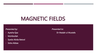 MAGNETIC FIELDS
Presented by:
 Ayesha Ejaz
 Mohibullah
 Syeda Abida Batool
 Sidra Abbas
Presented to:
Dr Madah ul Mustafa
 