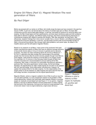 Engine Oil Filters (Part V): Magnet filtration-The next
generation of filters

By Paul Dilger


Before we proceed with our series on oil filters, let’s briefly recap the topics we have covered in the past four
issues of OPE. In part one, we learned about the history of canister-type spin-on filters, the basic filter
components and the various base plate designs. In part two, we looked at solutions for removing filters from
engines, the filter thread types and their specifications, anti-drain back membrane seals and their problems,
base plate to element couplings, and different types of springs. Part three covered bearing clearances on
contemporary engines with respect to particle size filtration, SAE filter standards, the beta factor, filter
efficiencies, research findings from micro-micron (smaller than a micron) filtration, and differences between
industrial and consumer standards. In part four, we discussed concerns with environmentally friendly oil
filters, oil pump priming failures, filter by-pass relief valve problems, and center tubes. As stated in the
headline above, part five will explore magnetic filtration.

Based on my research on oil filters, I have come to the conclusion that most
engine manufacturers specify oil filters that have an effective average efficiency
of around 25 microns (plus or minus 5 microns) in particle size for warranty
purposes. This does not mean everything above 25 microns is filtered out —
far from it! Laboratory test data reveals that a percentage of the particles
greater than 25 microns (like 40 and 50 microns) passes through most filters to
some degree. Tests show the majority of normal wear on an engine comes
from particles 2 to 10 microns in size that pass freely through oil filters that
meet the manufacturer’s recommendations and are sold by all the filter
companies. Also, keep in mind that if an automobile manufacturer specifies a
particular filter, that same specification remains today. As the technology
develops, the specifications for older model engines do not seem to be updated
with the new technology. Some aftermarket manufacturers, however, do
update their product lines for the older engines. It is the responsibility of the
engine owner to do the research on older engines and never assume that new
technology has been incorporated into the original specifications.
                                                                                       Figure 1: Magnetic
Magnetic filtration, where a magnet is added to the oil filter to pull out very fine   filtration is used in
iron and other particles, is a very inexpensive solution to the problem of filter
media deficiencies. Industry has historically used magnetic filtration to process      industry to filter
engine oil, hydraulic oil and diesel fuel (see Figure 1). In my opinion, magnetic      engine oil, hydraulic
filtration is the key to effective filtration and the preservation of newer engines    oil, gasoline and
that are built to finer tolerances. As long as the maximum-sized particles in the
oil are even close in size to engine tolerances, engine wear will occur.               diesel fuel.
 