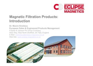 Magnetic Filtration Products:
Introduction
Dr. Maxim Kireitseu
European Sales & Engineered Products Management
A Spear & Jackson Plc Group Company
Atlas Way, Atlas North Sheffield, S4 7QQ, England
E-Mail: mkireitseu@eclipse-magnetics.co.uk
Web Site: www.eclipse-magnetics.co.uk
 