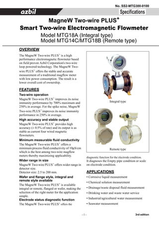 - 1 - 3rd edition
No. SS2-MTG300-0100
OVERVIEW
The MagneW Two-wire PLUS+ is a high
performance electromagnetic flowmeter based
on field proven Azbil Corporation's two-wire
loop powered technology. The MagneW Two-
wire PLUS+ offers the stable and accurate
measurement of a traditional magflow meter
with low power consumption. The result is a
lower overall cost of ownership.
FEATURES
Two-wire operation
MagneW Two-wire PLUS+
improves its noise
immunity performance by 700% maximum and
250% in average. For the spike noise, MagneW
Two-wire PLUS+ improves its noise immunity
performance in 250% in average.
High accuracy and stable output
MagneW Two-wire PLUS+
provides high
accuracy (± 0.5% of rate) and its output is as
stable as current four wired magnetic
flowmeters.
Minimum measurable fluid conductivity
The MagneW Two-wire PLUS+ offers a
minimum process fluid conductivity of 10μS/cm
which is the best among two-wire magflow
meters thereby maximizing applicability.
Wider range in size
MagneW Two-wire PLUS+
offers wider range in
detector size.
Detector size: 2.5 to 200 mm.
Wafer and flange style, integral and
remote style available
The MagneW Two-wire PLUS+ is available
integral or remote, flanged or wafer, making the
selection of the right meter for the application
simple.
Electrode status diagnostic function
The MagneW Two-wire PLUS+
offers the
diagnostic function for the electrode condition.
It diagnoses the Empty pipe condition or scale
on electrode condition.
APPLICATIONS
• Corrosive liquid measurement
• Chemical solution measurement
• Drainage/waste disposal fluid measurement
• Drinking water and waste water service
• Industrial/agricultural water measurement
• Seawater measurement
MagneW Two-wire PLUS+
Smart Two-wire Electromagnetic Flowmeter
Model MTG18A (Integral type)
Model MTG14C/MTG18B (Remote type)
Integral type
Remote type
 