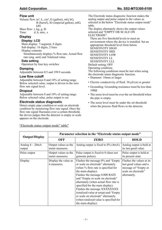 Azbil Corporation No. SS2-MTG300-0100
- 3 -
Flow unit
Volume flow:m³, L, cm³, G (gallon), mG, kG,
B (barrel), IG (imperial gallon), mIG,
kIG
Mass flow: t, kg, g, lb
Time: d, h, min., s
Display
Display: LCD
Main display: 7-segment, 8 digits
Sub display: 16 digits, 2 lines
Display contents:
Simultaneously displays % flow rate, Actual flow
rate (eng. unit) and Totalized value.
Data setting
Operation by four key switches
Damping
Adjustable between 0.5 and 199.9 seconds.
Low flow cutoff
Adjustable between 0 and 10% of setting range.
Below selected value, output is driven to the zero
flow rate signal level.
Dropout
Adjustable between 0 and 10% of setting range.
Below selected value, pulse output is cut.
Electrode status diagnostic
Detect empty pipe condition or scale on electrode
condition by monitoring flow rate signal. Once the
flow rate signal fluctuates over a certain threshold,
the device judges that the detector is empty or scale
appears on the electrode.
The Electrode status diagnostic function makes the
analog output and pulse output to the values as
selected in the below "Electrode status output mode"
table.
The display alternately shows the output values
selected and "EMPTY OR SCALE ON
ELECTRODE".
There are five threshold levels to meet an
environment where the device is installed. Set an
appropriate threshold level from below.
SENSITIVITY HIGH
SENSITIVITY MID
SENSITIVITY LOW
SENSITIVITY LL
SENSITIVITY LLL
Default setting: OFF
Operating condition:
The following conditions must be met when using
the electrode status diagnostic function.
• Diameter: 10mm or larger
• Electric conductivity of fluid: 30 μS/cm or greater
• Grounding: Grounding resistance must be less than
100Ω
• The noise level must be over the set threshold when
the pipe is empty.
• The noise level must be under the set threshold
when the process fluid flows in the detector.
“Electrode status output mode” table”
Output/Display
Parameter selection in the “Electrode status output mode”
OFF ZERO HOLD
Analog 4 – 20mA
output
Output values as the
meter measures.
Analog output is fixed to 0% (4mA). Analog output is held at
its last good value.
Pulse output Output values as the
meter measures.
Pulse output is fixed to 0 (does not
generate pulses).
Pulse output is held at
its present state.
Display Display the value as
it measures.
Flashes the message 0% and “Empty
or scale on electrode” alternately
(when % flow rate is specified for
the main display).
Flashes the message 0.000 RATE
and “Empty or scale on electrode”
alternately (when actual flow rate is
specified for the main display).
Flashes the message XXXXXXXX
(totalized value at setup) and “Empty
or scale on electrode” alternately
(when totalized value is specified for
the main display).
Flashes the values at its
last good values and a
message of “Empty or
scale on electrode”
alternately.
 