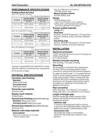Azbil Corporation No. SS2-MTG300-0100
- 5 -
PERFORMANCE SPECIFICATIONS
Analog output accuracy
Size: 2.5, 5 mm (0.1, 0.2 inch)
Vs = velocity of setting range (m/s)
Size: 10, 15 mm (3/8, 1/2 inch)
Vs = velocity of setting range (m/s)
Size: 25 to 200 mm (1 to 8 inches)
Vs = velocity of setting range (m/s)
Accuracy is guaranteed by the totalized flow volume
under the condition of continuous flow measurement
for 30 seconds or longer.
PHYSICAL SPECIFICATIONS
Converter case finishing
Standard
Baked acrylic paint
Corrosion-proof
Baked epoxy paint
Converter case material
Aluminum alloy
Display cover material
Tempered glass
Terminal box finishing (Model MTG18B only)
Standard: Baked acrylic paint
Corrosion-proof: Baked epoxy paint
Terminal box material (Model MTG18B only)
Aluminum alloy
Detector main body materials
Case material
Size 2.5 to 15 mm (0.1 to 1/2 inch):
SCS13 stainless steel
Size 25 to 200 mm (1 to 8 inches):
SUS304 stainless steel
Measuring pipe material
SUS304 stainless steel
Flange
SUS304 stainless steel
(size 2.5 to 65 mm (0.1 to 2½ inches))
Carbon steel + corrosion-preventive painting
(size 80 to 200 mm (3 to 8 inches))
Process wetted materials
Lining: PFA
Electrodes
SUS316L, ASTM B574 (Hastelloy C-276 equivalent),
Titanium, Tantalum, Nickel, Zirconium, Platinum-
Iridium
Grounding rings
SUS316, ASTM B575 (Hastelloy C-276 equivalent),
Titanium, Tantalum, Zirconium, Platinum
INSTALLATION
Electrical connection
1/2NPT internal thread (must be selected for FM approval)
CM20 internal thread
G1/2 internal thread
Remote converter mounting
Wall mounting, 2-inch pipe mounting
Grounding
The grounding is essential for flow measurement.
The most effective grounding method is direct
connection to earth ground with minimal impedance.
For approval selection code “1”, to maintain Intrinsic
safety of system connect conductor to earth ground
so that it has less than 1 Ohm to earth ground. See
ANSI/ISA RP12.06.01 Installation of Intrinsically
Safe Systems for Hazardous (Classified) Locations
for guidance on installation of intrinsically safe
apparatus and systems.
Pipe connection
Wafer style (Size: 25 to 100 mm (1 to 4 inches))
Flange style (Size: 2.5 to 200 mm (0.1 to 8 inches))
Length of straight pipe
Required straight pipe length clearance on the
upstream side and the downstream side, while
installing the detector.
Upstream side
A minimum 5D straight pipe length is required.
A minimum 10D straight pipe length is required if a
diffuser/valve/pump is installed upstream side.
Downstream side
2D straight pipe length is recommended.
(Where D is the nominal bore diameter of the
detector)
Vs (m/s)
Velocity during
measurement >
Vs×50%
Velocity during
measurement <
Vs×50%
±0.5% of rate ±0.5% of Vs
± % of rate ± % of Vs
Vs (m/s)
Velocity during
measurement >
Vs×40%
Velocity during
measurement <
Vs×40%
±0.5% of rate ±0.5% of Vs
± % of rate ± % of Vs
Vs (m/s)
Velocity during
measurement >
Vs×30%
Velocity during
measurement <
Vs×30%
±0.5% of rate ±0.5% of Vs
± % of rate ± % of Vs
1.0 Vs 10≤ ≤
0.3 Vs 1.0≤ ≤
0.5
Vs
--------- 0.5
0.5
Vs
---------
 
 +
1.0 Vs 10≤ ≤
0.3 Vs 1.0≤ ≤
0.5
Vs
--------- 0.4
0.5
Vs
---------
 
 +
1.0 Vs 10≤ ≤
0.3 Vs 1.0≤ ≤
0.5
Vs
--------- 0.3
0.5
Vs
---------
 
 +
 