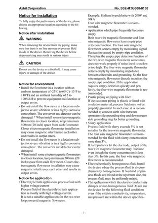 Azbil Corporation No. SS2-MTG300-0100
- 7 -
Notice for installation
To fully enjoy the performance of the device, please
choose an appropriate location according to the fol-
lowing.
Notice after installation
ƽ WARNING
When removing the device from the piping, make
sure that there is no line pressure or process fluid
inside of the device. Removing the device before
depressurizing may result in serious injury.
ƽ CAUTION
Do not use the device as a foothold. It may cause
injury or damage of the device.
Notice for environment
• Install the flowmeter in a location with an
ambient temperature of -25°C to 60°C (-13°F to
140°F) and an ambient humidity of 5 to
100%RH to prevent equipment malfunction or
output errors.
• Do not install the flowmeter in a location sub-
ject to severe vibration or in a highly corrosive
atmosphere. The converter and detector can be
damaged. * When install some electromagnetic
flowmeters in closer location, keep minimum
500mm (20 inch) space from each flowmeter.
Closer electromagnetic flowmeter installation
may cause magnetic interference each other
and results in output errors.
• Do not install the flowmeter in a location sub-
ject to severe vibration or in a highly corrosive
atmosphere. The converter and detector can be
damaged.
• When install some electromagnetic flowmeters
in closer location, keep minimum 500mm (20
inch) space from each flowmeter. Closer elec-
tromagnetic flowmeter installation may cause
magnetic interference each other and results in
output errors.
Notice for application
• Electrolytic bath application, process fluid with
higher voltage/current
Process fluid of the electrolytic bath applica-
tion is mostly with high voltage/current.
It is not a suitable application for the two wire
loop powered magnetic flowmeter.
Example: Sodium hypochlorite with 200V and
30kA
Four wire magnetic flowmeter is recom-
mended.
• Application which pipe frequently becomes
empty
Both two wire magnetic flowmeter and four
wire magnetic flowmeter have empty pipe
detection function. The two wire magnetic
flowmeter detects empty by monitoring signal
fluctuation caused by empty pipe condition.
Therefore the empty pipe detection function of
the two wire magnetic flowmeter sometimes
does not work properly if noise level is toolow
or too high. The four wire magnetic flowmeter
detects empty by monitoring impedance
between electrodes and grounding. So the four
wire magnetic flowmeter directly monitors the
empty pipe condition. If the application
requires empty detection quickly and per-
fectly, the four wire magnetic flowmeter is rec-
ommended.
• Plastic piping or piping with liner
If the customer piping is plastic or lined with
insulation material, process fluid may not be
properly grounded. In such case, it is recom-
mended to connect earth wire between
upstream side grounding ring and downstream
side grounding ring for better grounding.
• Slurry application
Process fluid with slurry exceeds 3% is not
suitable for the two wire magnetic flowmeter.
The four wire magnetic flowmeter is recom-
mended for the fluid with slurry concentration
more than 3%.
If hard particles hit the electrode, output of the
two wire magnetic flowmeter may fluctuate
even though the slurry concentration is less
than 3%. In this case, the four wire magnetic
flowmeter is recommended.
• Electrochemically homogeneous fluid Install
the device where the process fluid is electro-
chemically homogeneous. If two kind of pro-
cess fluids are mixed at the upstream side, the
process fluid must be uniformly mixed.
• The application which the electric conductivity
changes or non-homogeneous fluid Do not use
the device for the following fluid conditions
even if the electric conductivity, temperature,
and pressure are within the device specifica-
 