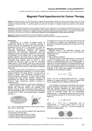 Arkadiusz MIASKOWSKI1, Andrzej KRAWCZYK2,3 
University of Life Sciences in Lublin (1), Politechnika Częstochowska (2), Wojskowy Instytut Higieny I Epidemiologii (3) 
Magnetic Fluid Hyperthermia for Cancer Therapy 
Abstract. The aim of the paper is to show basic ideas of magnetic fluid hyperthermia treatment with regard to power losses which occur during 
heating with alternating magnetic field. A special attention has been paid to dielectric, hysteresis and relaxation mechanism losses and their 
contribution to total power losses. A numerical analysis has been done with regard to a simplified female breast phantom and its dielectric 
parameters. 
Streszczenie. W artykule przedstawiono fizyczne podstawy hipertermii cieczy magnetycznej ze szczególnym uwzględnieniem strat mocy, jakie 
zachodzą podczas grzania zmiennym polem magnetycznym tkanek ludzkich połączonych z cieczą magnetyczną. I tak, zaprezentowano straty 
wiroprądowe, histerezowe i relaksacyjne, a następnie dokonano numerycznej analizy rozkładu gęstości mocy w zastosowaniu do parametrów 
dielektrycznych tkanek gruczołu piersiowego. (Zastosowanie hipertermii cieczy magnetycznej w terapii antynowotworowej). 
Keywords: magnetic fluid hyperthermia, Finite Element Method, computer simulation. 
Słowa kluczowe: hipertermia cieczy magnetycznej, metoda elementów skończonych, symulacja komputerowa. 
Introduction 
Hyperthermia is a method of treating cancer by 
preferentially heating the tumor. Generally speaking, it 
involves reaching and maintaining for several minutes a 
temperature of 42 to 48 0C in the tissues [1]. There are 
three main approaches to hyperthermia treatments i.e. 
whole-body hyperthermia, regional and localized 
hyperthermia. The whole-body hyperthermia raises the 
temperature of the entire body to nearly 420C, and it is often 
uncomfortable for the patients due to high temperature 
gradients. Besides, the tumors may not reach sufficiently 
high temperatures. Regional hyperthermia attempts to heat 
moderately large volumes, such as thorax or pelvis 
including the cancerous region as well as surrounding 
healthy tissues. The remainder of the body is kept as close 
to normal temperature as possible. Localized hyperthermia 
heats mainly the tumors and it is mostly used for superficial 
tumors [2]. 
The above three types of hyperthermia are connected 
with serious engineering challenges i.e. to provide uniform 
heating throughout the target volume to ensure that all 
cancerous tissues reach therapeutic temperature and 
achieve adequate temperature in deep tumors without 
overheating the body surface. Recently, magnetic fluid 
hyperthermia has offered some attractive possibilities to 
overcome these engineering problems remaining in 
hyperthermia [3]. 
Magnetic fluid hyperthermia, which is the combination of 
inductive applicator and magnetic fluid (nanoparticles) 
injected into cancerous tissues, has attracted much 
attention because of their considerable heating effects in 
time-varying magnetic field. It can increase the temperature 
in tumors to 43 − 480C, and therefore leads to apoptosis 
(see Fig. 1). 
Fig. 1. Idea of magnetic fluid hyperthermia (left); feeding magnetic 
fluid to tumor or cancer (right) 
From Fig. 1 one can see that magnetic fluid hyperthermia 
can be divided into three steps: 
1. Feeding magnetic fluid to tumor or cancer; 
2. Applying external EMF of hundreds of kHz; 
3. Tumor or cancer is destroyed (apoptosis). 
It emerges from this that one of the focal points that should 
be clarified for magnetic fluid hyperthermia is how to 
generate a therapeutical temperature of at least 430C inside 
the tumor. 
Magnetic Loss Processes 
Magnetic losses in an alternating magnetic field 
responsible for power dissipation e.g. to be utilized for 
heating arise from: 
1. Hysteresis; 
2. Néel or Browian relaxation. 
Hysteresis losses may be determined in a well known 
manner by integrating the area of hysteresis loops, a 
measure of energy dissipated per cycle of magnetization. It 
depends on the field amplitude, the magnetic prehistory as 
well as the magnetic particle size domain [4]. On the other 
hand, the hysteresis losses can be estimated as it has been 
proposed in [5], where heat capacity Q generated by 
magnetite can be calculated as follows: 
(1) 
 
 
Q  k f D B  
W m w 
 
ml 
2 
where: • km= 2.4 -10−3[W/Hz/(mgFe/ml)/T2/ml], f - exciting 
frequency of applied field [Hz], B - external magnetic field 
[T], Dw- weight density of magnetic fluid [mgFe/ml]. 
As for relaxation mechanisms of ferrofluids there are two 
physical processes responsible for the power dissipation - 
Néel and Browian relaxations [6]. Néel relaxation is 
connected with the fluctuation of magnetic moment direction 
across an anisotropy barrier and the characteristic 
relaxation time N a nanoparticle system is given by the ratio 
of the anisotropy energy KV to the thermal energy kT as 
follows [7]: 
(2) exp /( ) 0 KV kT N   
where (0 ≈ 10−9s). For a characteristic time of 
measurements m a critical particle volume Vc may be 
defined by N(Vc) = m (see Fig. 2 - the arrow indicates the 
direction of magnetization). 
Fig. 2. Néel relaxation, direction of magnetization rotates in core. 
PRZEGLĄD ELEKTROTECHNICZNY (Electrical Review), ISSN 0033-2097, R. 87 NR 12b/2011 125 
 
