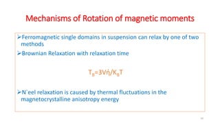 Mechanisms of Rotation of magnetic moments
Ferromagnetic single domains in suspension can relax by one of two
methods
Brownian Relaxation with relaxation time
TB=3Vή/KBT
N´eel relaxation is caused by thermal fluctuations in the
magnetocrystalline anisotropy energy
10
 