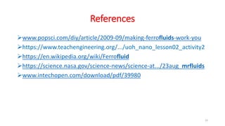 References
www.popsci.com/diy/article/2009-09/making-ferrofluids-work-you
https://www.teachengineering.org/.../uoh_nano_lesson02_activity2
https://en.wikipedia.org/wiki/Ferrofluid
https://science.nasa.gov/science-news/science-at.../23aug_mrfluids
www.intechopen.com/download/pdf/39980
15
 