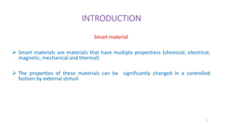 INTRODUCTION
Smart material
 Smart materials are materials that have multiple propertiess (chemical, electrical,
magnetic, mechanical and thermal)
 The properties of these materials can be significantly changed in a controlled
fashion by external stimuli
2
 