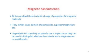 Magnetic nanomaterials
At the nanolevel there is drastic change of properties for magnetic
materials
 They exhibit single domain characteristics, superparamagnetism
etc.
 Dependence of coercivity on particle size is important as they can
be used to distinguish whether the material are in single domain
or multidomain.
4
 