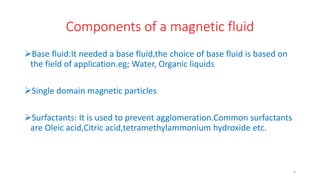 Components of a magnetic fluid
Base fluid:It needed a base fluid,the choice of base fluid is based on
the field of application.eg; Water, Organic liquids
Single domain magnetic particles
Surfactants: It is used to prevent agglomeration.Common surfactants
are Oleic acid,Citric acid,tetramethylammonium hydroxide etc.
6
 