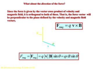 What about the direction of the force?
Since the force is given by the vector cross product of velocity and
magnetic field, it is orthogonal to both of these. That is, the force vector will
be perpendicular to the plane defined by the velocity and magnetic field
vectors.
Fmag
v
B

Fmag  q v  B
Fmag  Fmag  q v B sin  qvB sin

Ph 2B Lectures by George M. Fuller, UCSD
 