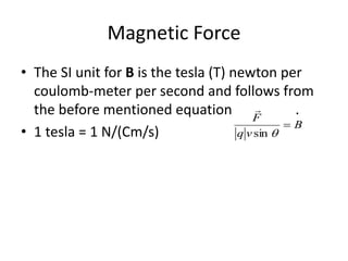 Magnetic Force
• The SI unit for B is the tesla (T) newton per
coulomb-meter per second and follows from
the before mentioned equation .
• 1 tesla = 1 N/(Cm/s)
B
vq
F

sin

 