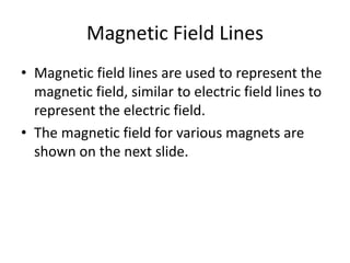 Magnetic Field Lines
• Magnetic field lines are used to represent the
magnetic field, similar to electric field lines to
represent the electric field.
• The magnetic field for various magnets are
shown on the next slide.
 