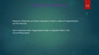 • Magnetic Materials are those materials in which a state of magnetization
can be induced.
• Such materials when magnetized create a magnetic field in the
surrounding space.
Magnetic Materials 11
 
