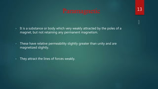 • It is a substance or body which very weakly attracted by the poles of a
magnet, but not retaining any permanent magnetism.
• These have relative permeability slightly greater than unity and are
magnetized slightly.
• They attract the lines of forces weakly.
Paramagnetic 13
 