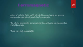 • A type of material that is highly attracted to magnets and can become
permanently magnetized is called as ferromagnetic.
• The relative permeability is much greater than unity and are dependent on
the field strength.
• These have high susceptibility.
Ferromagnetic 19
 