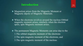 Introduction
 Magnetism arises from the Magnetic Moment or
Magnetic dipole of Magnetic Materials.
 When the electrons revolves around the nucleus Orbital
magnetic moment arises, similarly when the electron
spins, spin Magnetic moment arises.
 The permanent Magnetic Moments can arise due to the
1.The orbital magnetic moment of the electrons
2.The spin magnetic moment of the electrons, and
3.The spin magnetic moment of the nucleus.
26
 