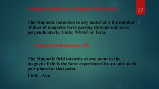 Magnetic Induction or Magnetic flux Density
The Magnetic induction in any material is the number
of lines of magnetic force passing through unit area
perpendicularly. Units: Wb/m2 or Tesla.
Magnetic field intensity (H)
The Magnetic field intensity at any point in the
magnetic field is the force experienced by an unit north
pole placed at that point.
Units : A/m
27
 