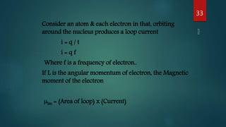 Consider an atom & each electron in that, orbiting
around the nucleus produces a loop current
i = q / t
i = q f
Where f is a frequency of electron..
If L is the angular momentum of electron, the Magnetic
moment of the electron
µlm = (Area of loop) x (Current)
33
 