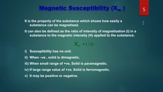 Magnetic Susceptibility (Xm )
It is the property of the substance which shows how easily a
substance can be magnetised.
It can also be defined as the ratio of intensity of magnetisation (I) in a
substance to the magnetic intensity (H) applied to the substance.
Xm = I / H
i) Susceptibility has no unit.
ii) When –ve , solid is dimagnetic.
iii) When small range of +ve, Solid is paramagnetic.
iv) If large range value of +ve, Solid is ferromagnetic.
v) It may be positive or negative.
5
 