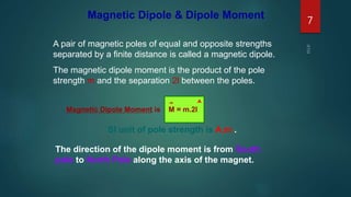 Magnetic Dipole & Dipole Moment
A pair of magnetic poles of equal and opposite strengths
separated by a finite distance is called a magnetic dipole.
The magnetic dipole moment is the product of the pole
strength m and the separation 2l between the poles.
SI unit of pole strength is A.m .
Magnetic Dipole Moment is M = m.2l
The direction of the dipole moment is from South
pole to North Pole along the axis of the magnet.
7
 