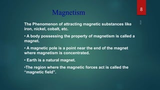 The Phenomenon of attracting magnetic substances like
iron, nickel, cobalt, etc.
• A body possessing the property of magnetism is called a
magnet.
• A magnetic pole is a point near the end of the magnet
where magnetism is concentrated.
• Earth is a natural magnet.
•The region where the magnetic forces act is called the
“magnetic field”.
Magnetism
8
 