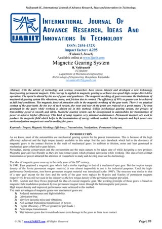 Vaidyanath H., International Journal of Advance Research, Ideas and Innovations in Technology.
© 2017, www.IJARIIT.com All Rights Reserved Page | 95
ISSN: 2454-132X
Impact factor: 4.295
(Volume3, Issue6)
Available online at www.ijariit.com
Magnetic Gearing System
H. Vaidyanath
UG Student
Department of Mechanical Engineering
BMS College of Engineering, Bengaluru, Karnataka
raviadarsh015@gmail.com
Abstract: With the advent of technology and science, researchers have shown interest and developed a new technology
incorporating permanent magnets. This concept is applied in magnetic gearing to achieve low-speed high- torque direct-drive
operation. The speed is altered by the use of gears and gearboxes. The magnetic meshing of gear overcomes the limitations of
mechanical gearing system like vibrations, noise, and friction due to contact. The efficiency of 99% or greater can be achieved
at full load conditions. The magnetic force of attraction aids in the magnetic meshing of the gear teeth. There is no physical
contact of the gear teeth. By the use of such system, the wear and tear of the gears are reduced to a great extent. The heat
generated in the gears while working is almost nil in this method. Unlike mechanical gearing system, the process of
transmitting power is smooth and silent. Magnetic gearing system can be incorporated in automobiles for transmission of
power to achieve higher efficiency. This kind of setup requires very minimal maintenance. Permanent magnets are used to
produce the magnetic field which helps in the transmission of energy without contact. Ferrite magnets and high power rare
earth neodymium magnets are used in making the gears.
Keywords: Torque; Magnetic Meshing; Efficiency; Transmission, Neodymium; Permanent Magnets.
INTRODUCTION
As we know, most of the automobiles use mechanical gearing system for the power transmission. This is because of the high
efficiency achieved and the high torque density available in this setup. But the only drawback which led to the discovery of
magnetic gears is the contact friction in the teeth of mechanical gears. In addition to friction, noise and heat generated in
mechanical gears often led to gear failure.
Nowadays, energy conservation and the environment are the main aspects to be taken care of while designing a new product.
Magnetic gears are Eco-friendly as they are non-contact gears which produce zero noise while working. This idea of non-contact
transmission of power attracted the attention of researchers to study and develop more on this technology.
The idea of magnetic gears came up in the early years of the 20th
century.
In 1941, Faus proposed a magnetic gear which had a similar topology to that of a mechanical spur gear. But due to poor torque
density of the ferrite permanent magnet material, it was almost impossible to use it for industrial purposes. Until the high-
performance Neodymium, iron boron permanent magnet material was introduced in the 1980’s. The structure was similar to that
of a spur gear except for the slots and the teeth of the gear were replace by N-poles and S-poles of permanent magnets
respectively. It was still not used in the industry as the low torque density of the permanent magnet prevailed.
In 2001, Atallah and Dave Howe proposed the idea of coaxial magnetic gear. The working principle of these gears is based on
magnetic field modulation produced by two permanent magnet rotors through the ferromagnetic pole pieces.
High torque density and improved performance were achieved in this method.
The main advantages of magnetic gears over mechanical gears are:
1) Reduced maintenance and high reliability.
2) Lubrication-free.
3) Very low acoustic noise and vibrations.
4) Non-contact frictionless transmission of power.
5) Higher efficiency .( 99% or greater for part loads )
6) Peak torque transmission.
7) Slip between gears due to overload causes zero damage to the gears as there is no contact.
 