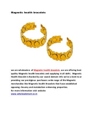 Magnetic health bracelets
we are wholesalers of Magnetic health bracelets. we are offering best
quality Magnetic health bracelets and supplying in all delhi. Magnetic
Health Bracelet is Backed by our sound domain info we've a bent to ar
providing our prestigious purchasers wide range of Bio Magnetic
merchandise like Magnetic health Bracelets that have established
opposing rheumy and metabolism enhancing properties.
for more information visit website
www.wholesalemart.co.in
 